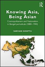Knowing Asia, Being Asian: Cosmopolitanism and Nationalism in Bengali Periodicals, 1860 1940