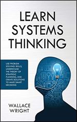 Learn Systems Thinking: : Use Problem Solving Skills, Understand the Theory of Strategic Planning, and Create Solutions to Make Smart Decisions