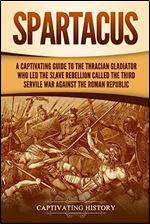 Spartacus: A Captivating Guide to the Thracian Gladiator Who Led the Slave Rebellion Called the Third Servile War against the Roman Republic