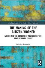 The Making of the Citizen-Worker: Labour and the Borders of Politics in Post-revolutionary France (Routledge Studies in the Modern History of France)