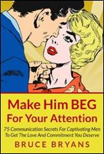 Make Him BEG For Your Attention: 75 Communication Secrets For Captivating Men To Get The Love And Commitment You Deserve