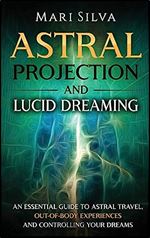 Astral Projection and Lucid Dreaming: An Essential Guide to Astral Travel, Out-Of-Body Experiences and Controlling Your Dreams