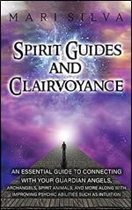 Spirit Guides and Clairvoyance: An Essential Guide to Connecting with Your Guardian Angels, Archangels, Spirit Animals, and More along with Improving Psychic Abilities such as Intuition