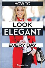 How to Look Elegant Every Day!: Colors, Makeup, Clothing, Skin & Hair, Posture and More (Elegance)