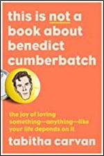 This Is Not a Book About Benedict Cumberbatch: The Joy of Loving Something Anything Like Your Life Depends On It