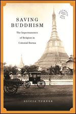 Saving Buddhism: The Impermanence of Religion in Colonial Burma (Southeast Asia: Politics, Meaning, and Memory, 37)