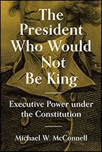 The President Who Would Not Be King: Executive Power under the Constitution (The University Center for Human Values Series, 48)