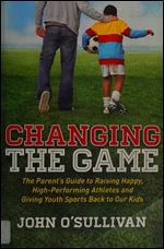 Changing the Game: The Parent's Guide to Raising Happy, High Performing Athletes, and Giving Youth Sports Back to our Kids