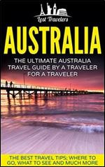 Australia: The Ultimate Australia Travel Guide By A Traveler For A Traveler: The Best Travel Tips Where To Go, What To See And Much More (Lost Travelers ... Travel Series, Australia Travel Guide)